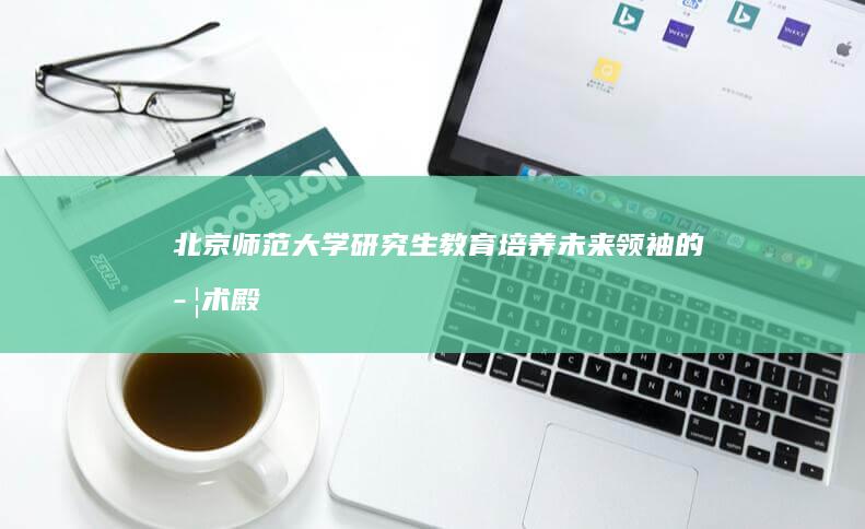 北京师范大学研究生教育：培养未来领袖的学术殿堂